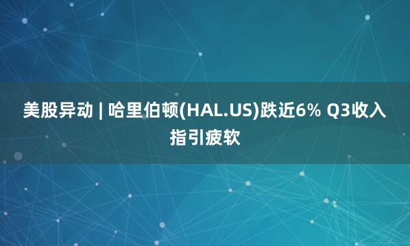 美股异动 | 哈里伯顿(HAL.US)跌近6% Q3收入指引疲软