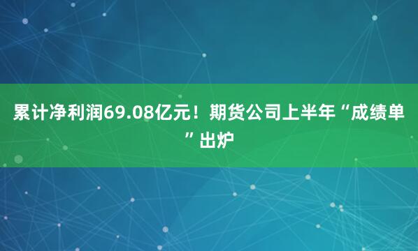 累计净利润69.08亿元！期货公司上半年“成绩单”出炉