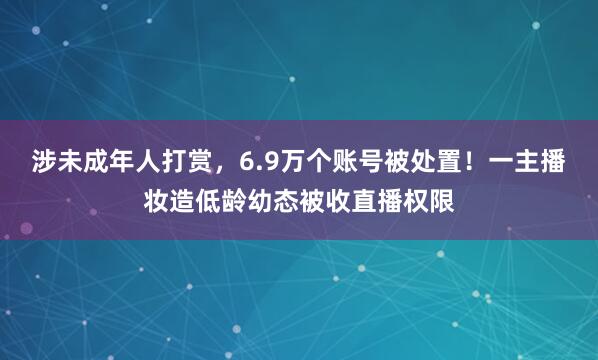 涉未成年人打赏，6.9万个账号被处置！一主播妆造低龄幼态被收直播权限