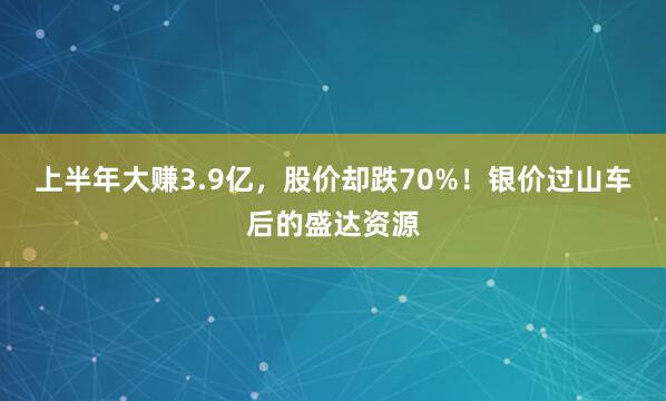 上半年大赚3.9亿，股价却跌70%！银价过山车后的盛达资源