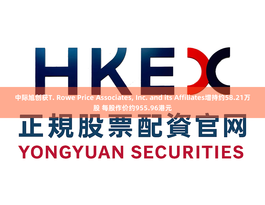 中际旭创获T. Rowe Price Associates, Inc. and its Affiliates增持约58.21万股 每股作价约955.96港元