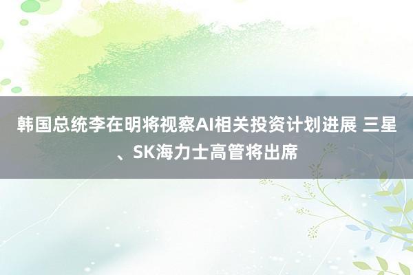 韩国总统李在明将视察AI相关投资计划进展 三星、SK海力士高管将出席