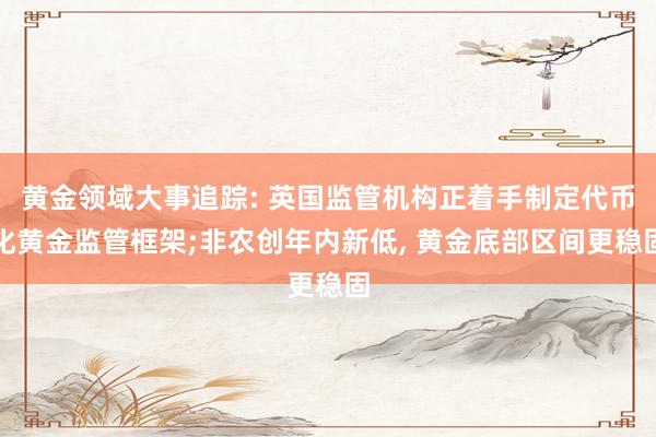 黄金领域大事追踪: 英国监管机构正着手制定代币化黄金监管框架;非农创年内新低, 黄金底部区间更稳固