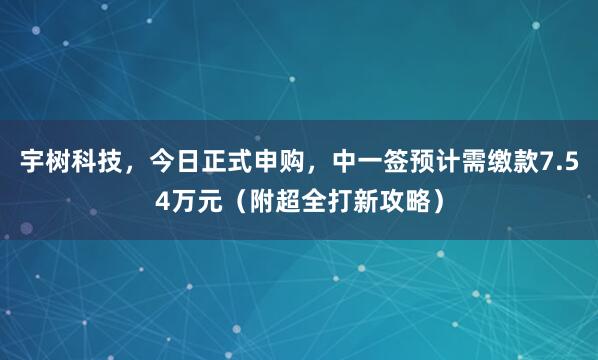 宇树科技，今日正式申购，中一签预计需缴款7.54万元（附超全打新攻略）