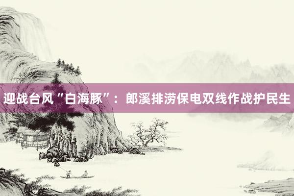 迎战台风“白海豚”：郎溪排涝保电双线作战护民生