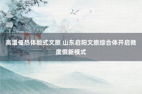 高温催热体验式文旅 山东启阳文旅综合体开启微度假新模式