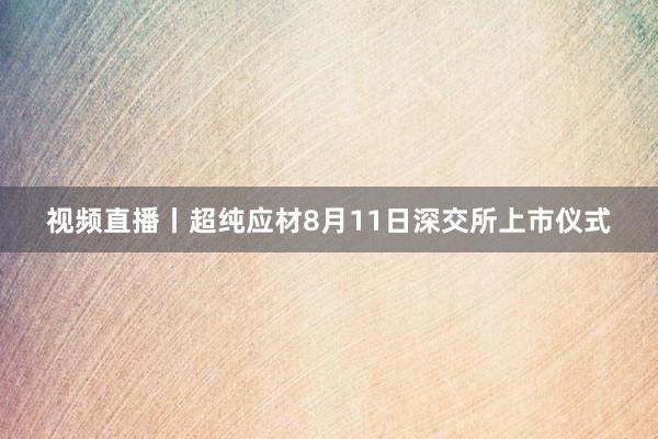 视频直播丨超纯应材8月11日深交所上市仪式