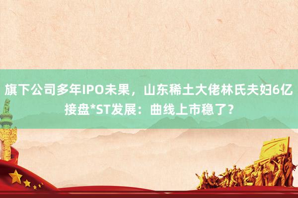 旗下公司多年IPO未果，山东稀土大佬林氏夫妇6亿接盘*ST发展：曲线上市稳了？