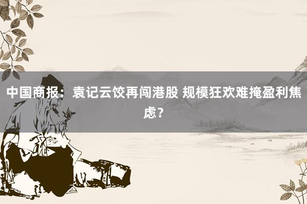 中国商报：袁记云饺再闯港股 规模狂欢难掩盈利焦虑？