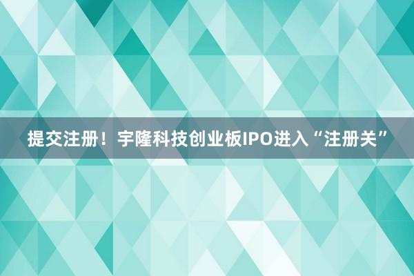 提交注册！宇隆科技创业板IPO进入“注册关”