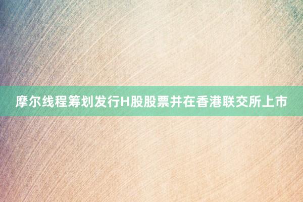 摩尔线程筹划发行H股股票并在香港联交所上市