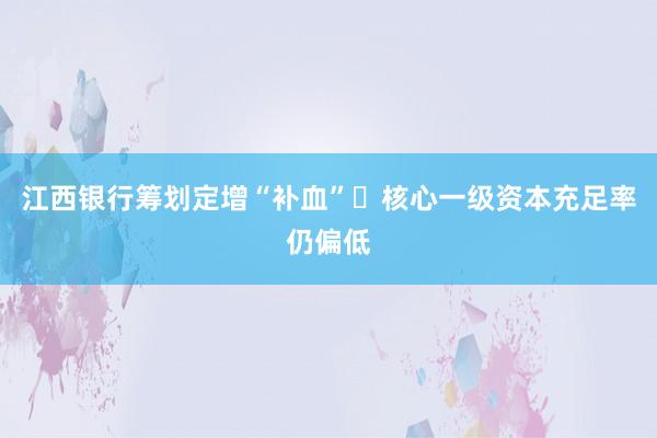 江西银行筹划定增“补血” 核心一级资本充足率仍偏低
