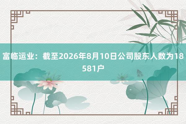 富临运业：截至2026年8月10日公司股东人数为18581户