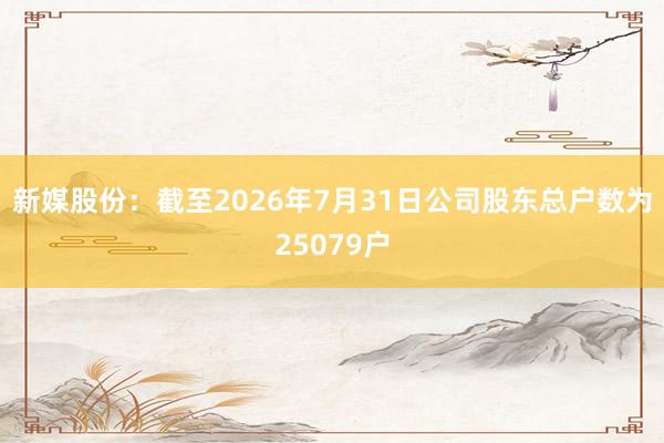新媒股份：截至2026年7月31日公司股东总户数为25079户