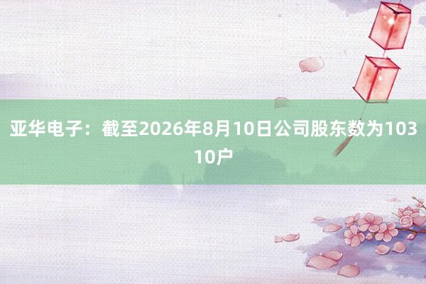 亚华电子：截至2026年8月10日公司股东数为10310户