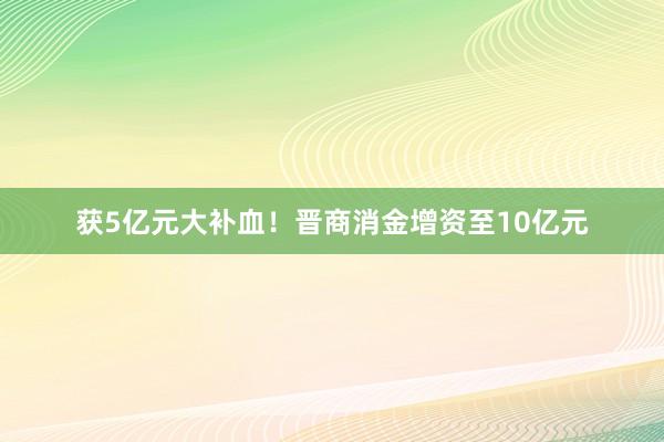 获5亿元大补血！晋商消金增资至10亿元
