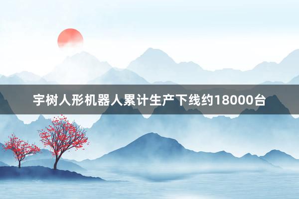 宇树人形机器人累计生产下线约18000台