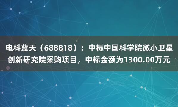 电科蓝天（688818）：中标中国科学院微小卫星创新研究院采购项目，中标金额为1300.00万元
