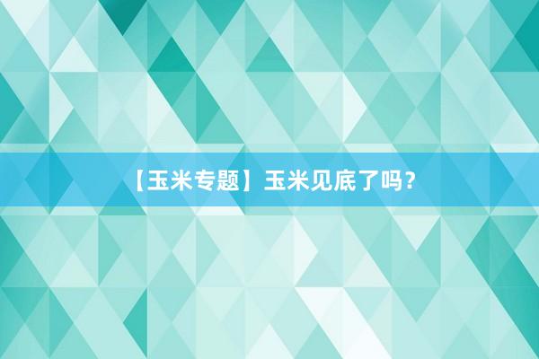 【玉米专题】玉米见底了吗？