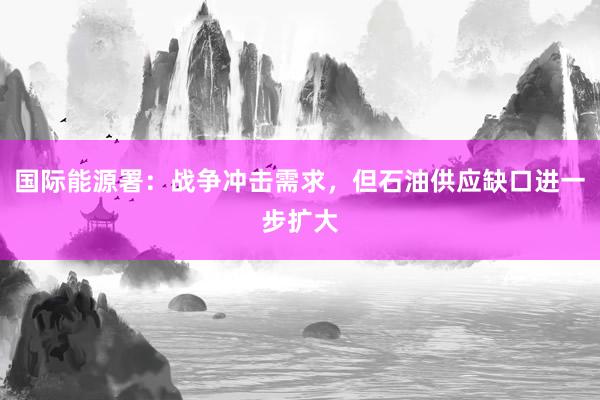国际能源署：战争冲击需求，但石油供应缺口进一步扩大