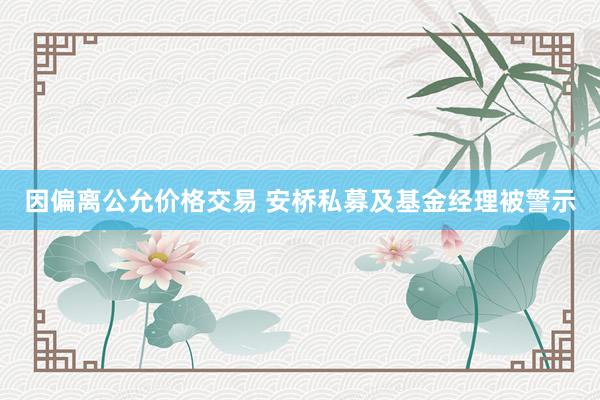 因偏离公允价格交易 安桥私募及基金经理被警示