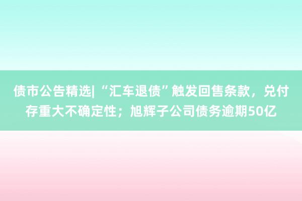 债市公告精选| “汇车退债”触发回售条款，兑付存重大不确定性；旭辉子公司债务逾期50亿