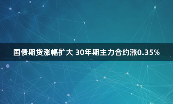 国债期货涨幅扩大 30年期主力合约涨0.35%