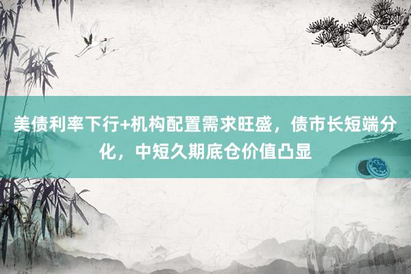 美债利率下行+机构配置需求旺盛，债市长短端分化，中短久期底仓价值凸显