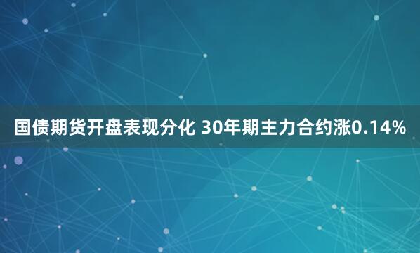 国债期货开盘表现分化 30年期主力合约涨0.14%
