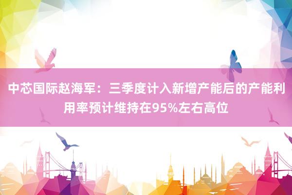 中芯国际赵海军：三季度计入新增产能后的产能利用率预计维持在95%左右高位