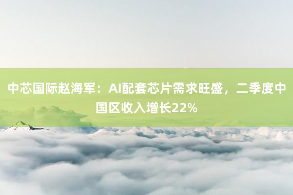 中芯国际赵海军：AI配套芯片需求旺盛，二季度中国区收入增长22%