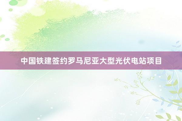 中国铁建签约罗马尼亚大型光伏电站项目