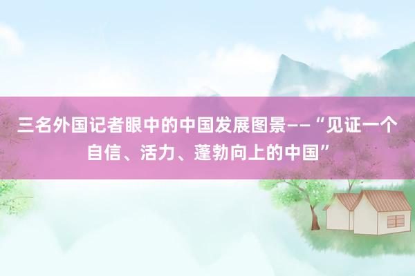 三名外国记者眼中的中国发展图景——“见证一个自信、活力、蓬勃向上的中国”