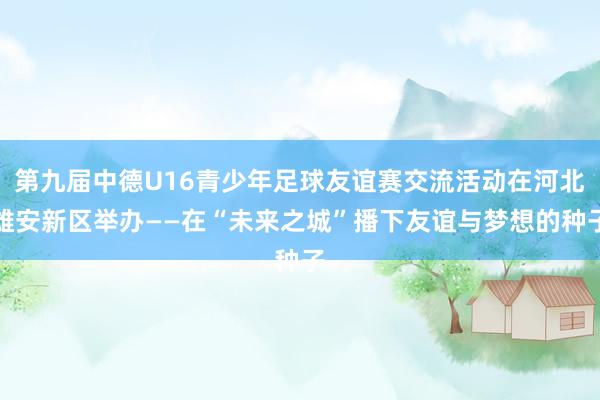 第九届中德U16青少年足球友谊赛交流活动在河北雄安新区举办——在“未来之城”播下友谊与梦想的种子