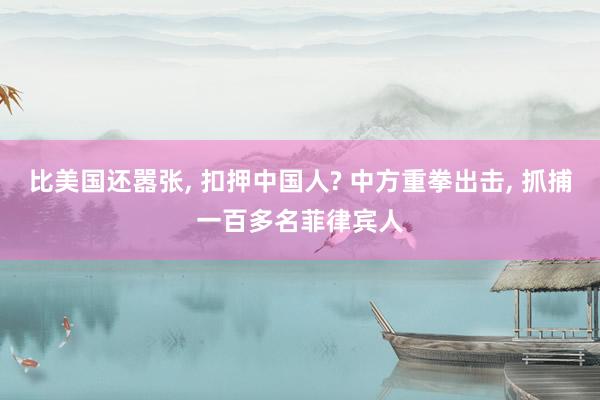 比美国还嚣张, 扣押中国人? 中方重拳出击, 抓捕一百多名菲律宾人