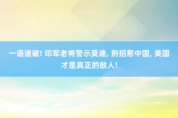 一语道破! 印军老将警示莫迪, 别招惹中国, 美国才是真正的敌人!