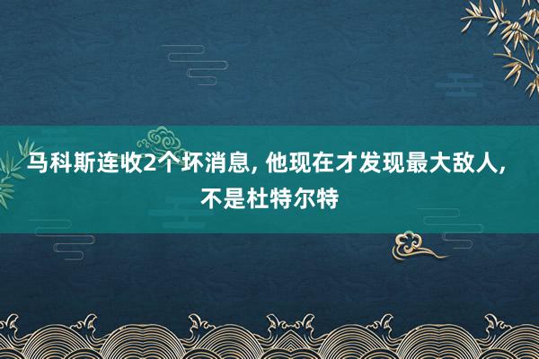 马科斯连收2个坏消息, 他现在才发现最大敌人, 不是杜特尔特