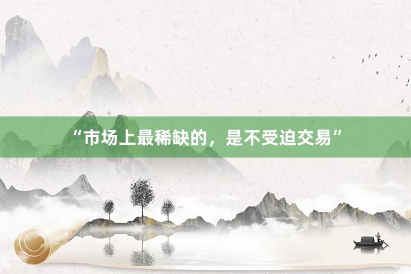“市场上最稀缺的，是不受迫交易”
