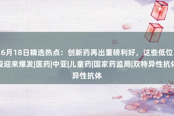 6月18日精选热点：创新药再出重磅利好，这些低位股迎来爆发|医药|中亚|儿童药|国家药监局|双特异性抗体