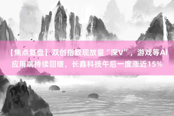 【焦点复盘】双创指数现放量“深V”，游戏等AI应用端持续回暖，长鑫科技午后一度涨近15%