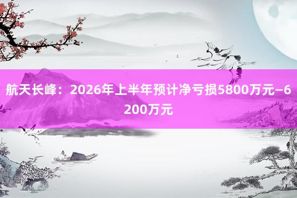 航天长峰：2026年上半年预计净亏损5800万元—6200万元