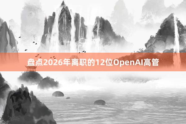 盘点2026年离职的12位OpenAI高管
