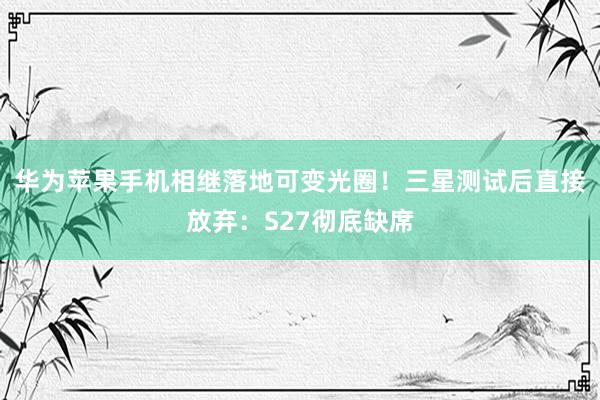 华为苹果手机相继落地可变光圈！三星测试后直接放弃：S27彻底缺席