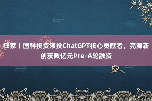 独家丨国科投资领投ChatGPT核心贡献者，亮源新创获数亿元Pre-A轮融资