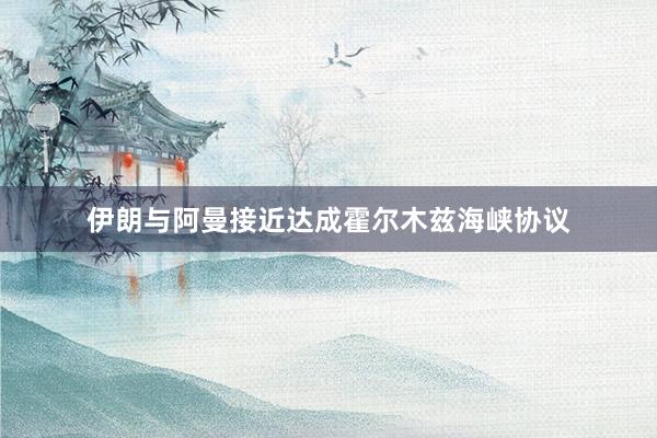 伊朗与阿曼接近达成霍尔木兹海峡协议