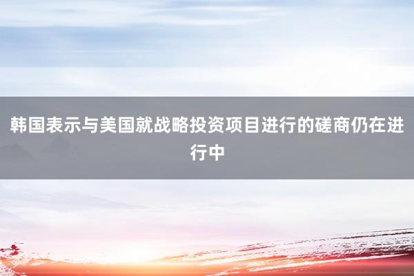 韩国表示与美国就战略投资项目进行的磋商仍在进行中