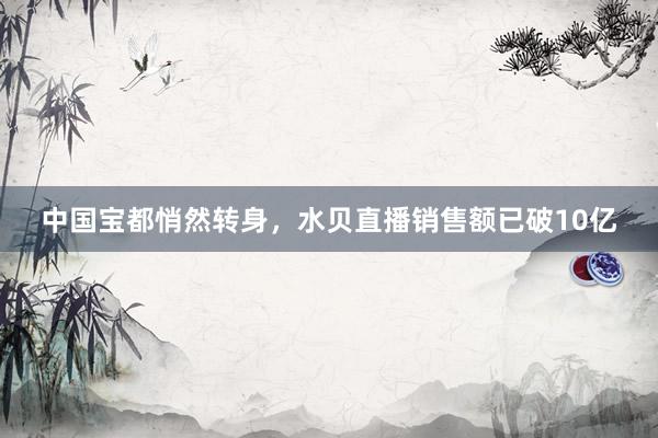 中国宝都悄然转身，水贝直播销售额已破10亿