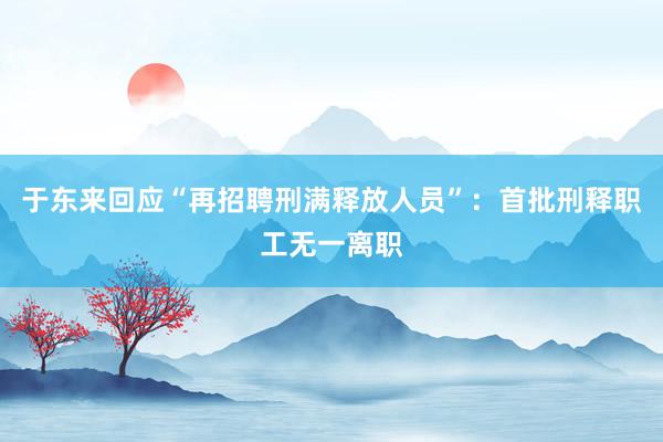 于东来回应“再招聘刑满释放人员”：首批刑释职工无一离职