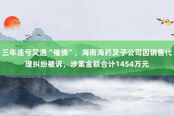 三年连亏又遇“催债”，海南海药及子公司因销售代理纠纷被诉，涉案金额合计1454万元