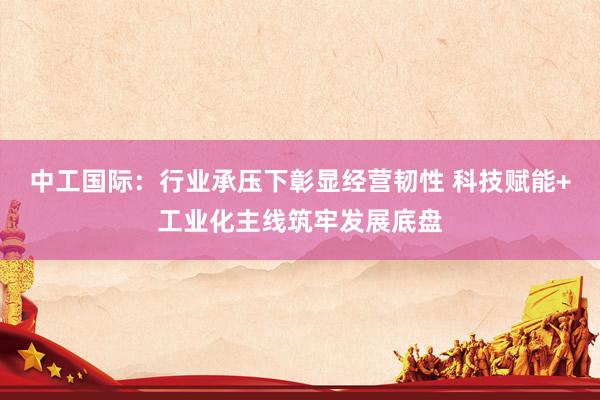 中工国际：行业承压下彰显经营韧性 科技赋能+工业化主线筑牢发展底盘
